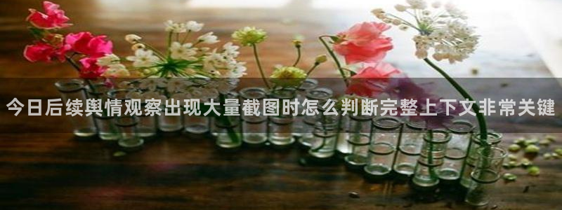 今日吃瓜：今日后续舆情观察出现大量截图时怎么判断完整上下文非常关键